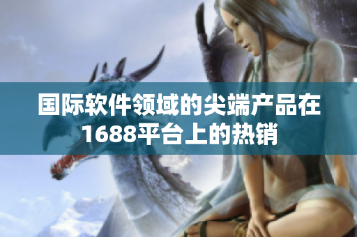 国际软件领域的尖端产品在1688平台上的热销