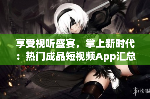 享受视听盛宴，掌上新时代：热门成品短视频App汇总