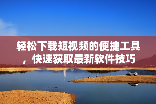 轻松下载短视频的便捷工具，快速获取最新软件技巧