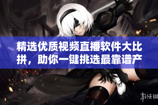 精选优质视频直播软件大比拼，助你一键挑选最靠谱产品