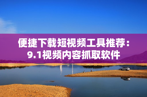 便捷下载短视频工具推荐：9.1视频内容抓取软件