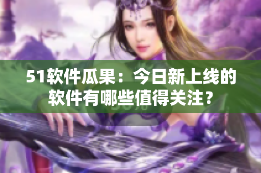 51软件瓜果：今日新上线的软件有哪些值得关注？