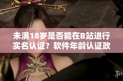 未满18岁是否能在B站进行实名认证？软件年龄认证政策揭秘