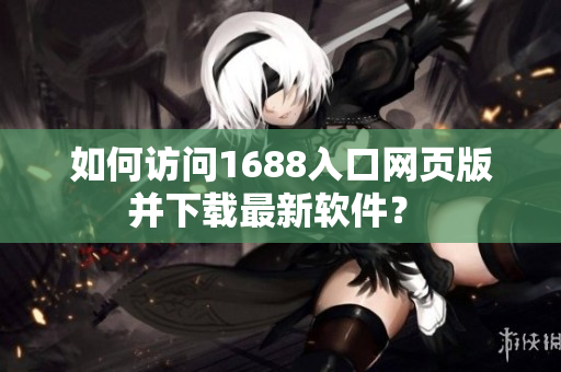 如何访问1688入口网页版并下载最新软件？ 