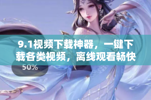 9.1视频下载神器，一键下载各类视频，离线观看畅快体验