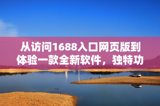 从访问1688入口网页版到体验一款全新软件，独特功能等你发现