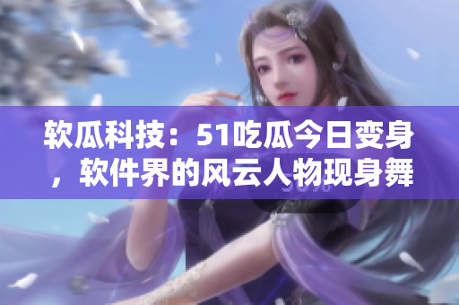 软瓜科技：51吃瓜今日变身，软件界的风云人物现身舞台