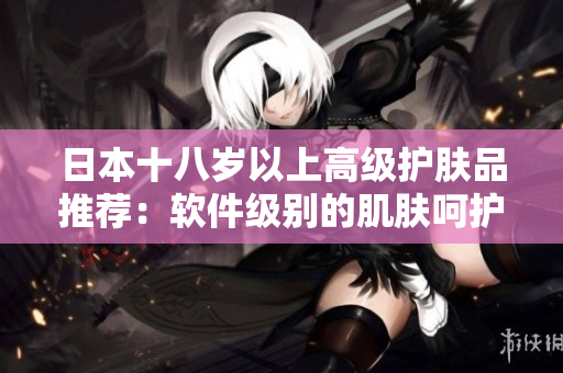 日本十八岁以上高级护肤品推荐：软件级别的肌肤呵护