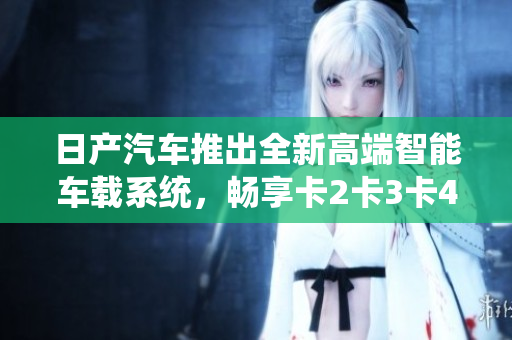 日产汽车推出全新高端智能车载系统，畅享卡2卡3卡4卡免费福利