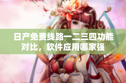 日产免费线路一二三四功能对比，软件应用哪家强