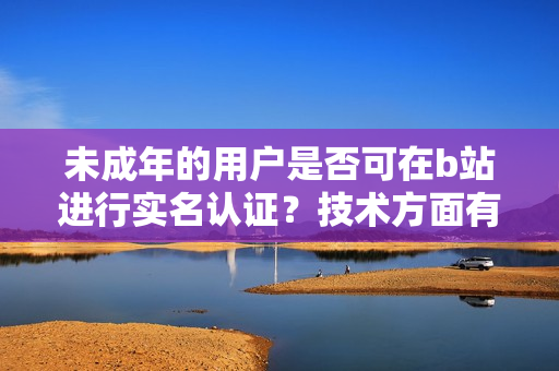 未成年的用户是否可在b站进行实名认证？技术方面有什么限制吗？