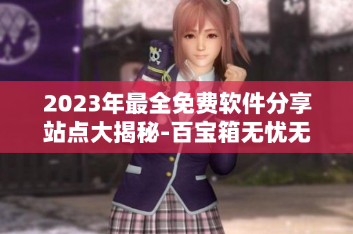 2023年最全免费软件分享站点大揭秘-百宝箱无忧无虑-尽在网络全明星站