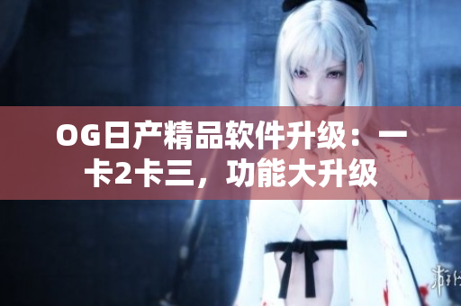 OG日产精品软件升级：一卡2卡三，功能大升级