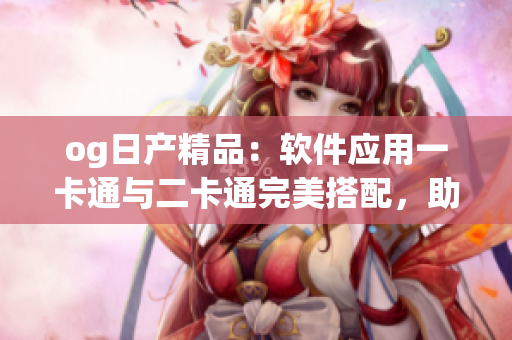 og日产精品：软件应用一卡通与二卡通完美搭配，助您实现多重功能