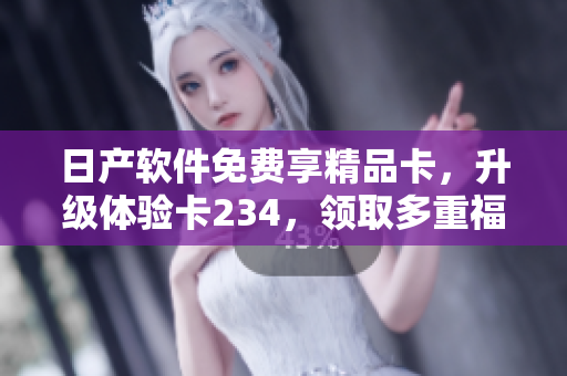 日产软件免费享精品卡，升级体验卡234，领取多重福利