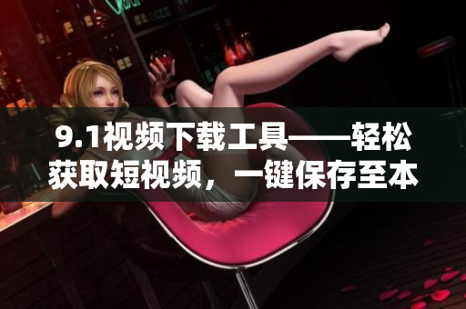 9.1视频下载工具——轻松获取短视频，一键保存至本地
