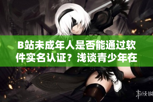 B站未成年人是否能通过软件实名认证？浅谈青少年在B站的身份确认操作
