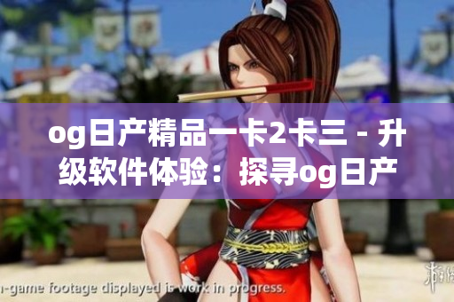 og日产精品一卡2卡三 - 升级软件体验：探寻og日产最新一卡2卡三