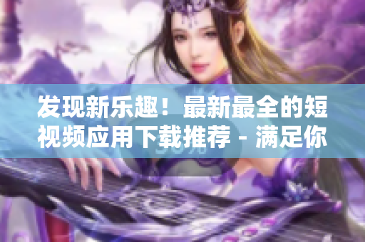 发现新乐趣！最新最全的短视频应用下载推荐 - 满足你的视听需求