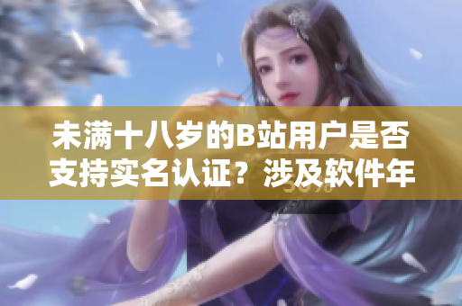 未满十八岁的B站用户是否支持实名认证？涉及软件年龄标准的认证政策详解