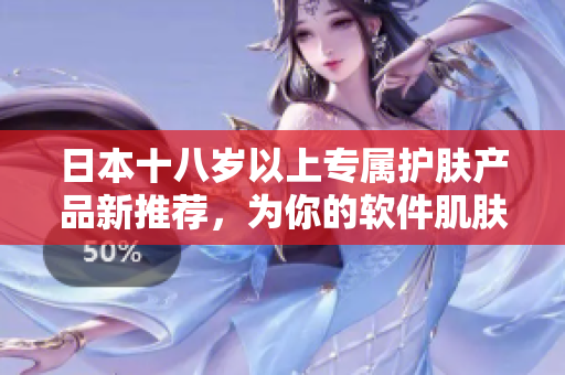 日本十八岁以上专属护肤产品新推荐，为你的软件肌肤打造无瑕之美