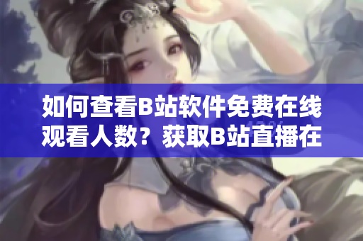 如何查看B站软件免费在线观看人数？获取B站直播在线人数快速方法