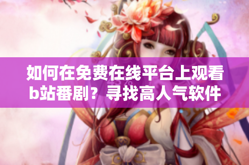 如何在免费在线平台上观看b站番剧？寻找高人气软件推荐