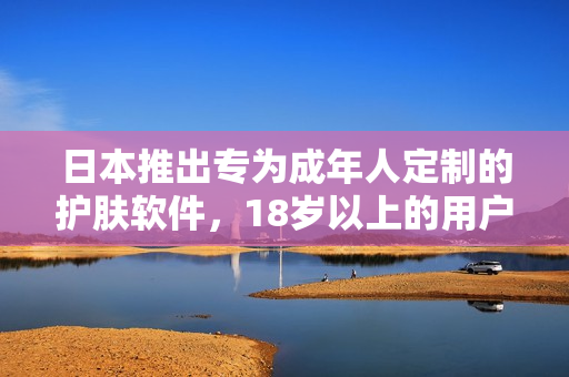日本推出专为成年人定制的护肤软件，18岁以上的用户可以尽情享用