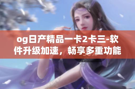 og日产精品一卡2卡三-软件升级加速，畅享多重功能