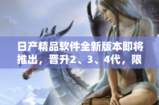 日产精品软件全新版本即将推出，晋升2、3、4代，限时免费体验