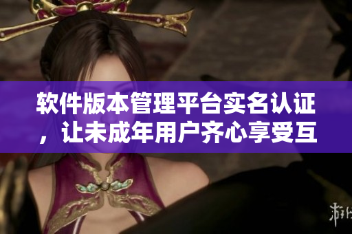 软件版本管理平台实名认证，让未成年用户齐心享受互联网世界