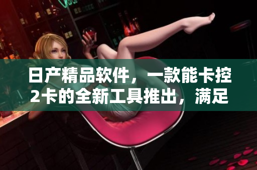 日产精品软件，一款能卡控2卡的全新工具推出，满足用户需求