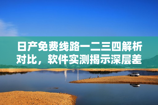 日产免费线路一二三四解析对比，软件实测揭示深层差异