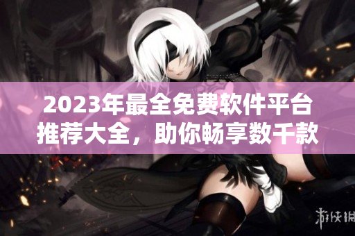 2023年最全免费软件平台推荐大全，助你畅享数千款软件应用