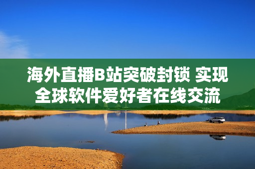 海外直播B站突破封锁 实现全球软件爱好者在线交流