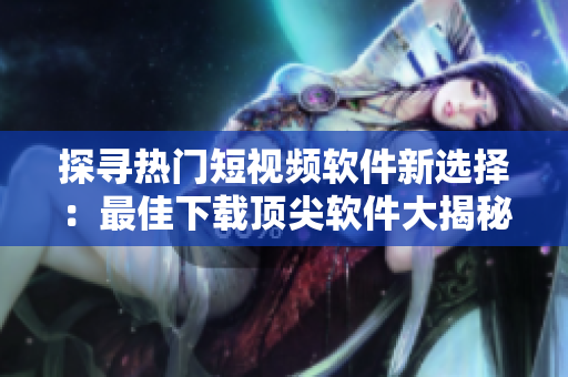 探寻热门短视频软件新选择：最佳下载顶尖软件大揭秘