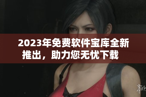 2023年免费软件宝库全新推出，助力您无忧下载  