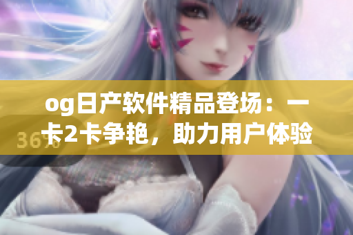 og日产软件精品登场：一卡2卡争艳，助力用户体验提升