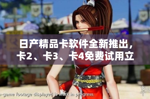 日产精品卡软件全新推出，卡2、卡3、卡4免费试用立即体验