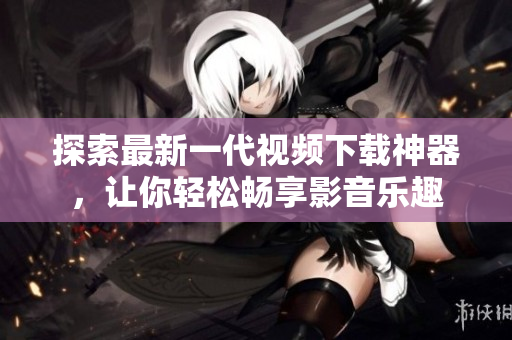 探索最新一代视频下载神器，让你轻松畅享影音乐趣