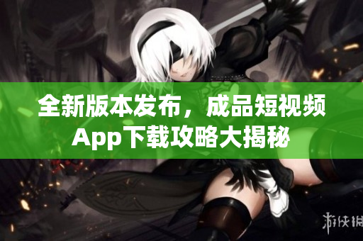 全新版本发布，成品短视频App下载攻略大揭秘