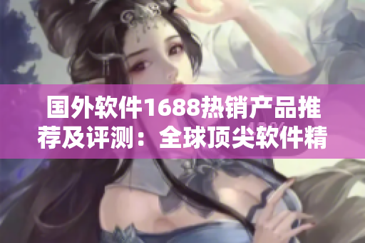 国外软件1688热销产品推荐及评测：全球顶尖软件精品推荐