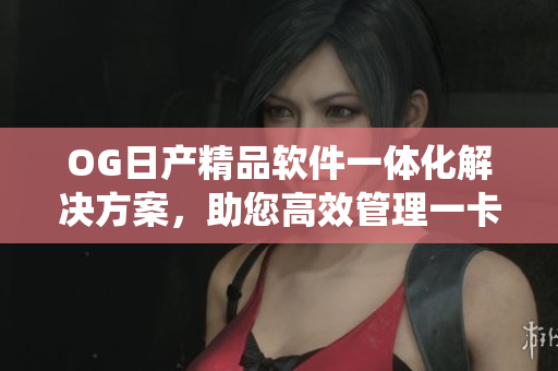OG日产精品软件一体化解决方案，助您高效管理一卡2卡系统