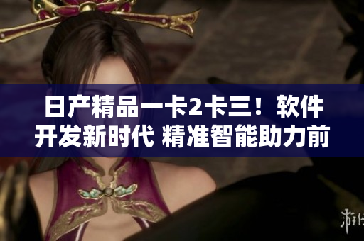 日产精品一卡2卡三！软件开发新时代 精准智能助力前沿创意