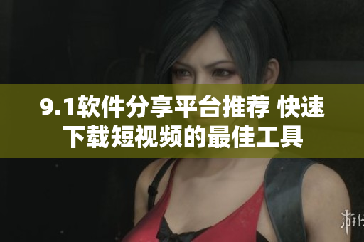 9.1软件分享平台推荐 快速下载短视频的最佳工具