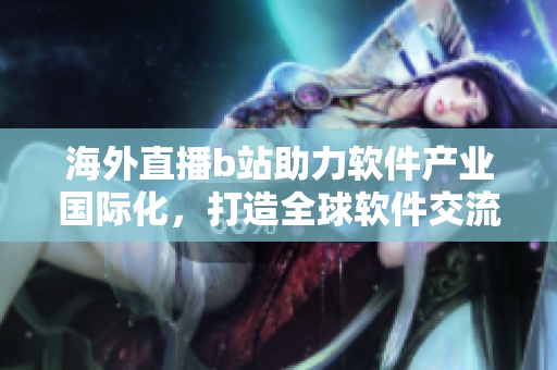 海外直播b站助力软件产业国际化，打造全球软件交流平台