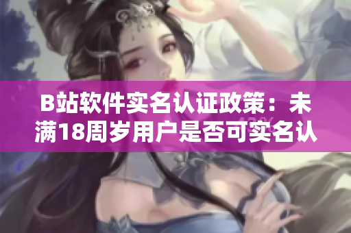 B站软件实名认证政策：未满18周岁用户是否可实名认证？
