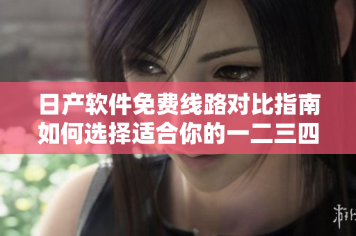 日产软件免费线路对比指南如何选择适合你的一二三四区？