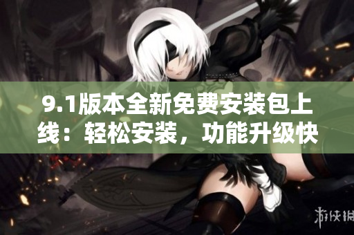 9.1版本全新免费安装包上线：轻松安装，功能升级快捷