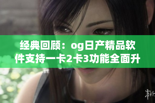 经典回顾：og日产精品软件支持一卡2卡3功能全面升级